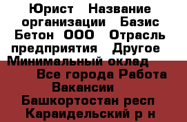 Юрист › Название организации ­ Базис-Бетон, ООО › Отрасль предприятия ­ Другое › Минимальный оклад ­ 25 000 - Все города Работа » Вакансии   . Башкортостан респ.,Караидельский р-н